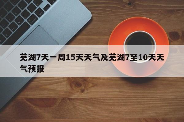 芜湖7天一周15天天气及芜湖7至10天天气预报