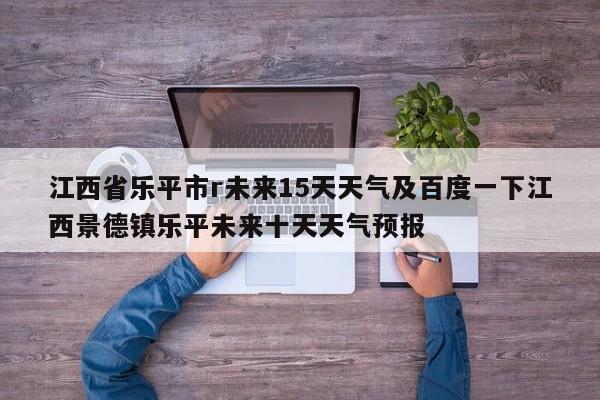 江西省乐平市r未来15天天气及百度一下江西景德镇乐平未来十天天气预报