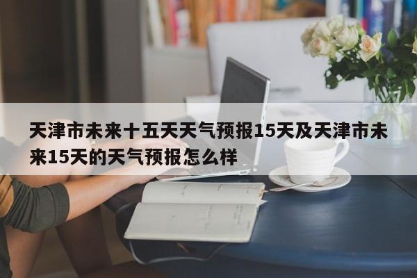 天津市未来十五天天气预报15天及天津市未来15天的天气预报怎么样