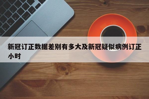 新冠订正数据差别有多大及新冠疑似病例订正小时