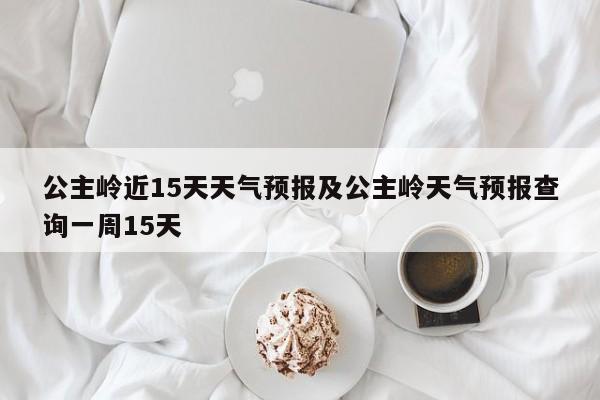 公主岭近15天天气预报及公主岭天气预报查询一周15天