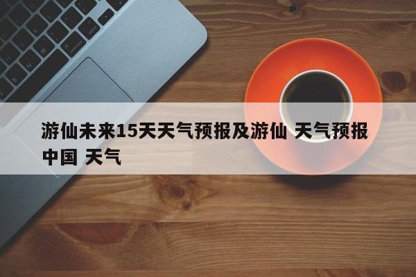 游仙未来15天天气预报及游仙 天气预报 中国 天气