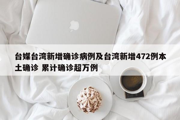 台媒台湾新增确诊病例及台湾新增472例本土确诊 累计确诊超万例