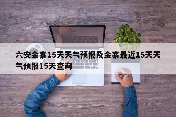 六安金寨15天天气预报及金寨最近15天天气预报15天查询