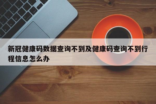 新冠健康码数据查询不到及健康码查询不到行程信息怎么办