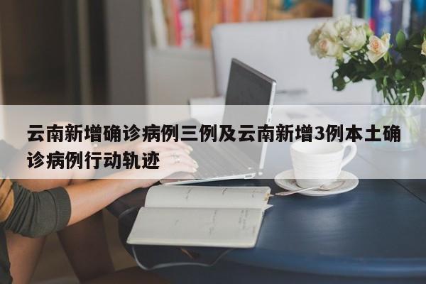 云南新增确诊病例三例及云南新增3例本土确诊病例行动轨迹