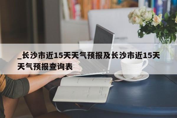 _长沙市近15天天气预报及长沙市近15天天气预报查询表