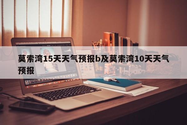 莫索湾15天天气预报b及莫索湾10天天气预报