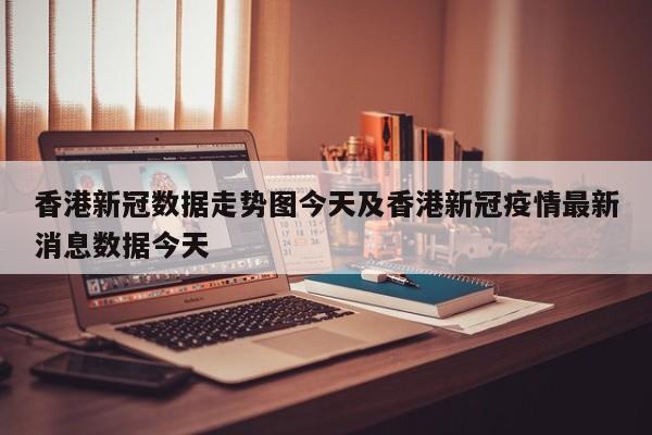 香港新冠数据走势图今天及香港新冠疫情最新消息数据今天