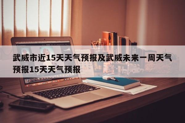 武威市近15天天气预报及武威未来一周天气预报15天天气预报