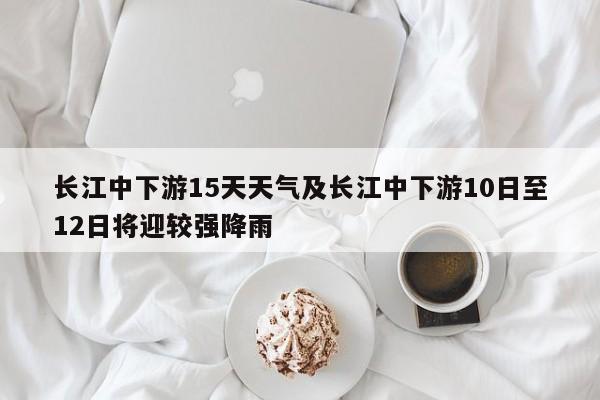 长江中下游15天天气及长江中下游10日至12日将迎较强降雨