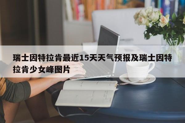 瑞士因特拉肯最近15天天气预报及瑞士因特拉肯少女峰图片