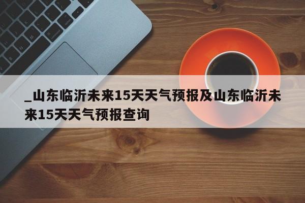 _山东临沂未来15天天气预报及山东临沂未来15天天气预报查询