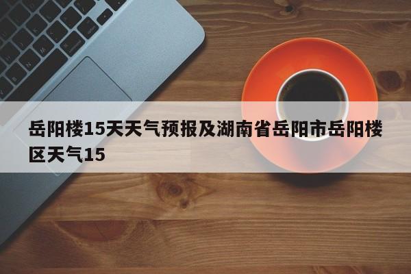 岳阳楼15天天气预报及湖南省岳阳市岳阳楼区天气15