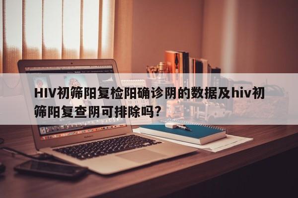 HIV初筛阳复检阳确诊阴的数据及hiv初筛阳复查阴可排除吗?