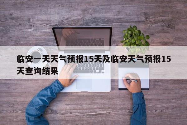 临安一天天气预报15天及临安天气预报15天查询结果