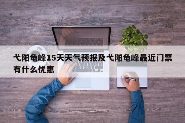 弋阳龟峰15天天气预报及弋阳龟峰最近门票有什么优惠
