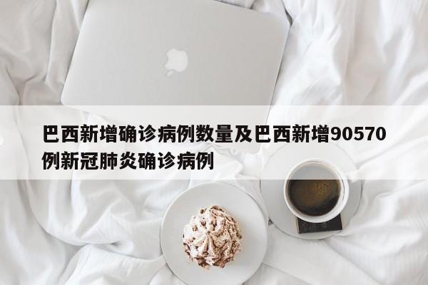 巴西新增确诊病例数量及巴西新增90570例新冠肺炎确诊病例