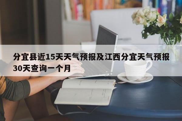 分宜县近15天天气预报及江西分宜天气预报30天查询一个月
