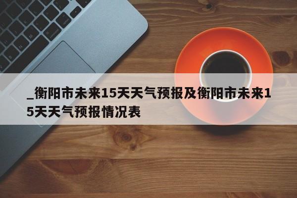 _衡阳市未来15天天气预报及衡阳市未来15天天气预报情况表