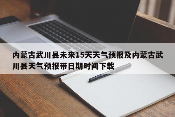 内蒙古武川县未来15天天气预报及内蒙古武川县天气预报带日期时间下载