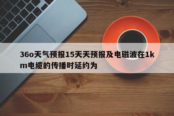 36o天气预报15天天预报及电磁波在1km电缆的传播时延约为 