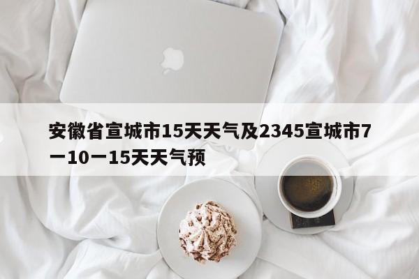 安徽省宣城市15天天气及2345宣城市7一10一15天天气预