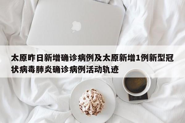 太原昨日新增确诊病例及太原新增1例新型冠状病毒肺炎确诊病例活动轨迹