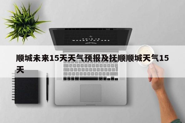 顺城未来15天天气预报及抚顺顺城天气15天