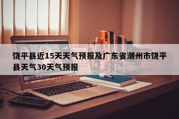 饶平县近15天天气预报及广东省潮州市饶平县天气30天气预报