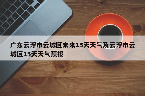 广东云浮市云城区未来15天天气及云浮市云城区15天天气预报