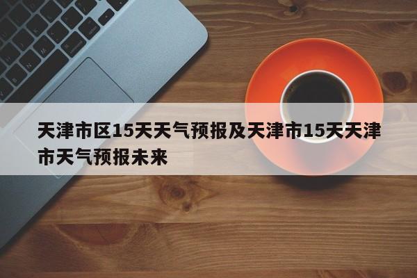 天津市区15天天气预报及天津市15天天津市天气预报未来
