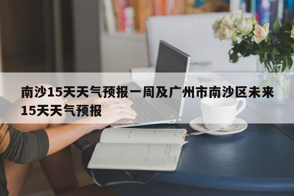 南沙15天天气预报一周及广州市南沙区未来15天天气预报