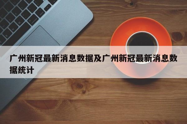 广州新冠最新消息数据及广州新冠最新消息数据统计