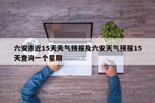六安市近15天天气预报及六安天气预报15天查询一个星期