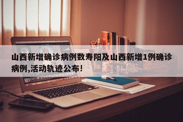 山西新增确诊病例数寿阳及山西新增1例确诊病例,活动轨迹公布!