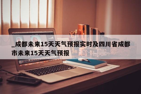 _成都未来15天天气预报实时及四川省成都市未来15天天气预报
