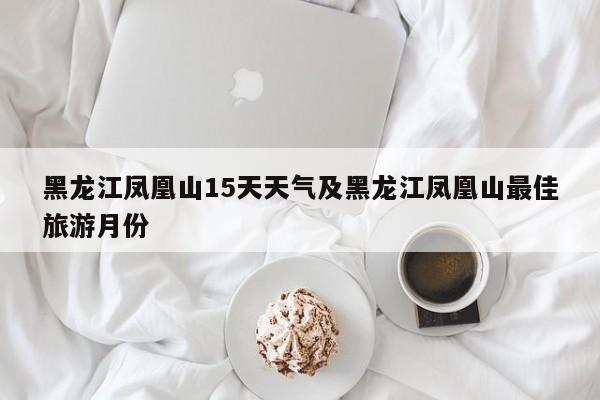 黑龙江凤凰山15天天气及黑龙江凤凰山最佳旅游月份