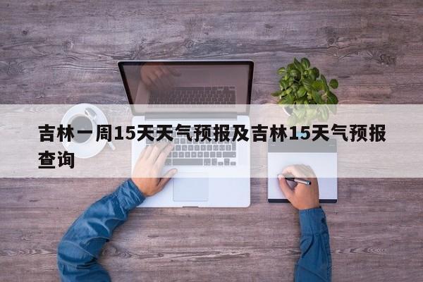 吉林一周15天天气预报及吉林15天气预报查询