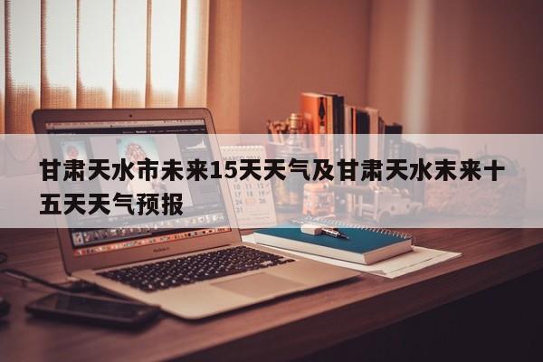 甘肃天水市未来15天天气及甘肃天水末来十五天天气预报