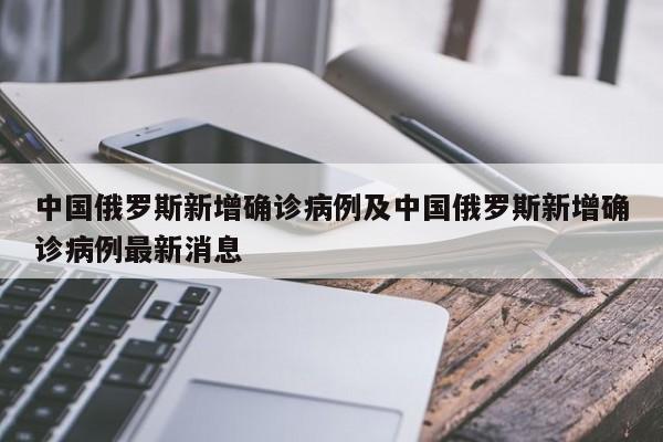 中国俄罗斯新增确诊病例及中国俄罗斯新增确诊病例最新消息