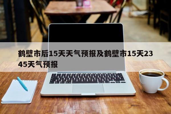 鹤壁市后15天天气预报及鹤壁市15天2345天气预报