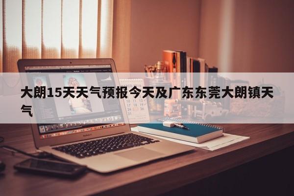 大朗15天天气预报今天及广东东莞大朗镇天气
