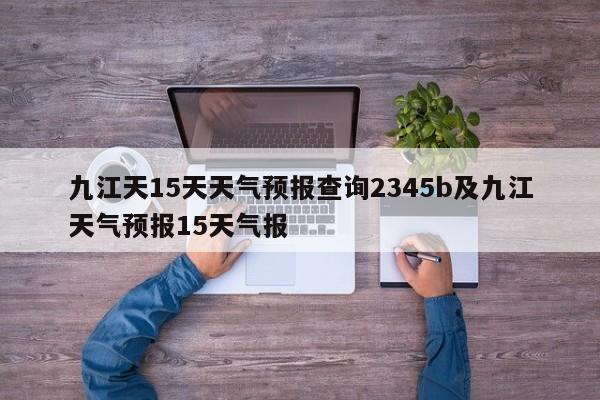 九江天15天天气预报查询2345b及九江天气预报15天气报