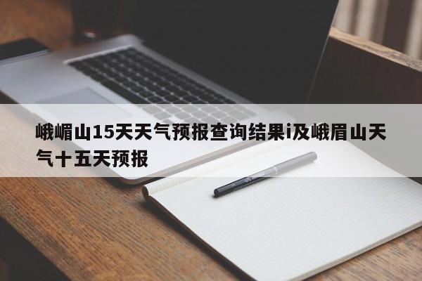 峨嵋山15天天气预报查询结果i及峨眉山天气十五天预报