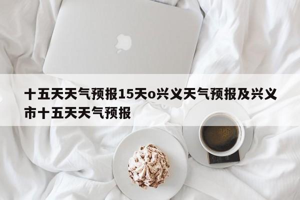 十五天天气预报15天o兴义天气预报及兴义市十五天天气预报