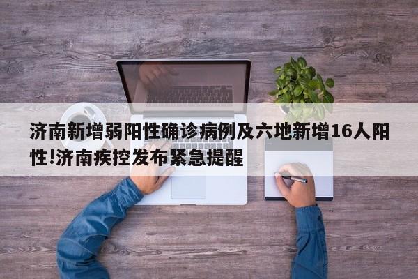 济南新增弱阳性确诊病例及六地新增16人阳性!济南疾控发布紧急提醒
