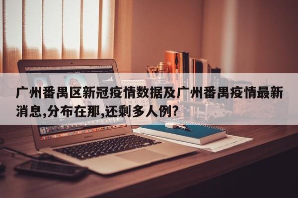 广州番禺区新冠疫情数据及广州番禺疫情最新消息,分布在那,还剩多人例?