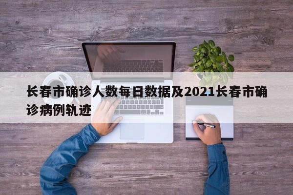 长春市确诊人数每日数据及2021长春市确诊病例轨迹