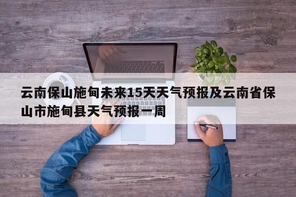 云南保山施甸未来15天天气预报及云南省保山市施甸县天气预报一周
